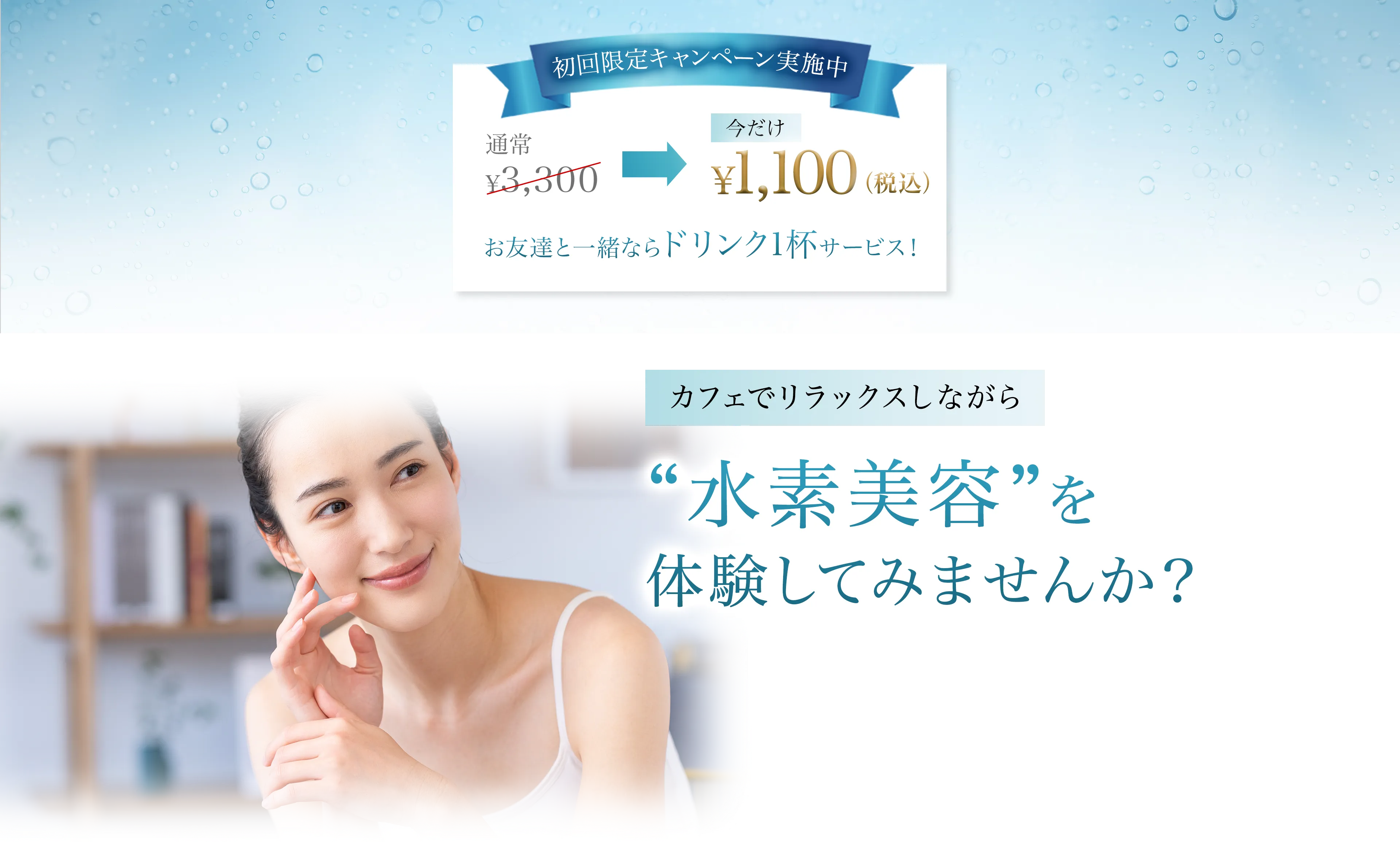 初回限定キャンペーン実施中 通常3,330円 今だけ¥1,100(税込)  お友達と一緒ならドリンク1杯サービス カフェでリラックスしながら “水素美容”を体験してみませんか？