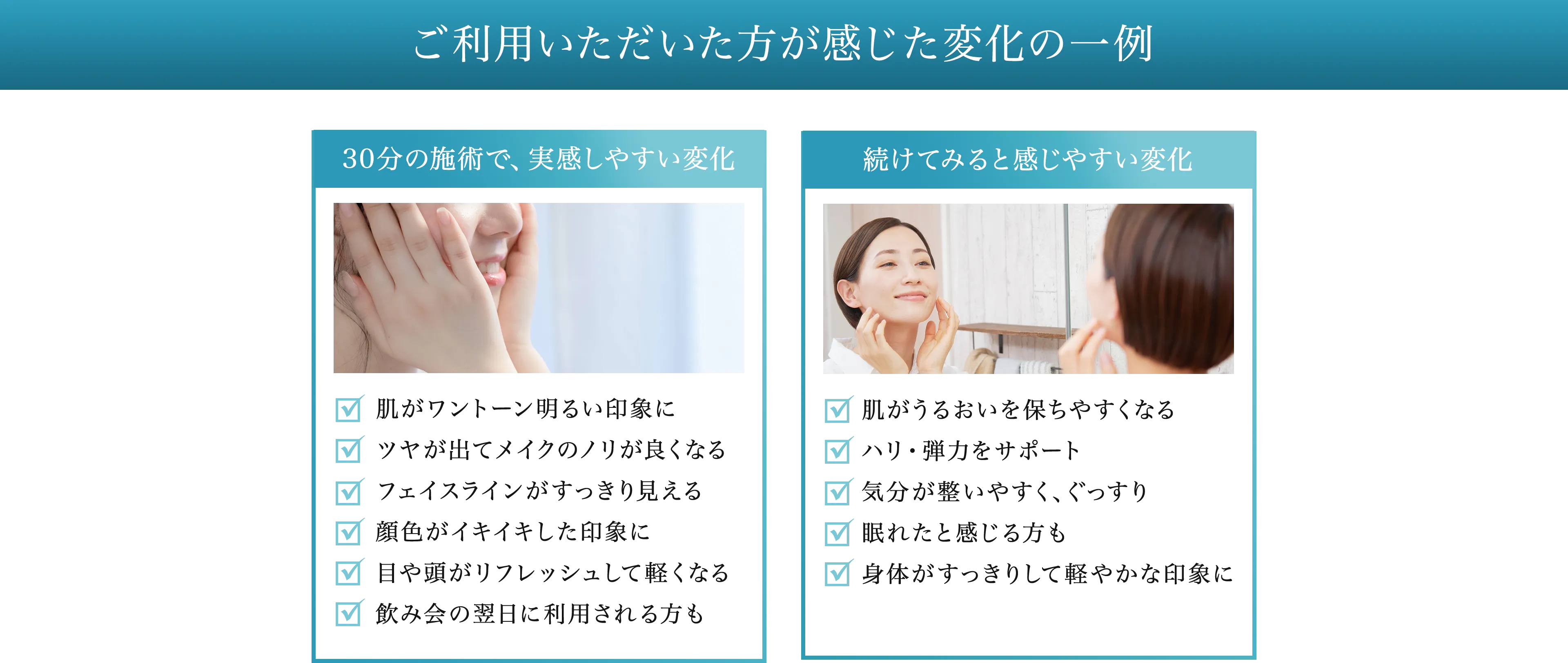 ご利用いただいた方が感じた変化の一例 30分の施術で、実感しやすい変化 肌がワントーン明るい印象に ツヤが出てメイクのノリが良くなる フェイスラインがすっきり見える 顔色がイキイキした印象に 目や頭がリフレッシュして軽くなる飲み会の翌日に利用される方も. 続けてみると感じやすい変化 肌がうるおいを保ちやすくなる ハリ・弾力をサポート 気分が整いやすく、ぐっすり 眠れたと感じる方も 身体がすっきりして軽やかな印象に