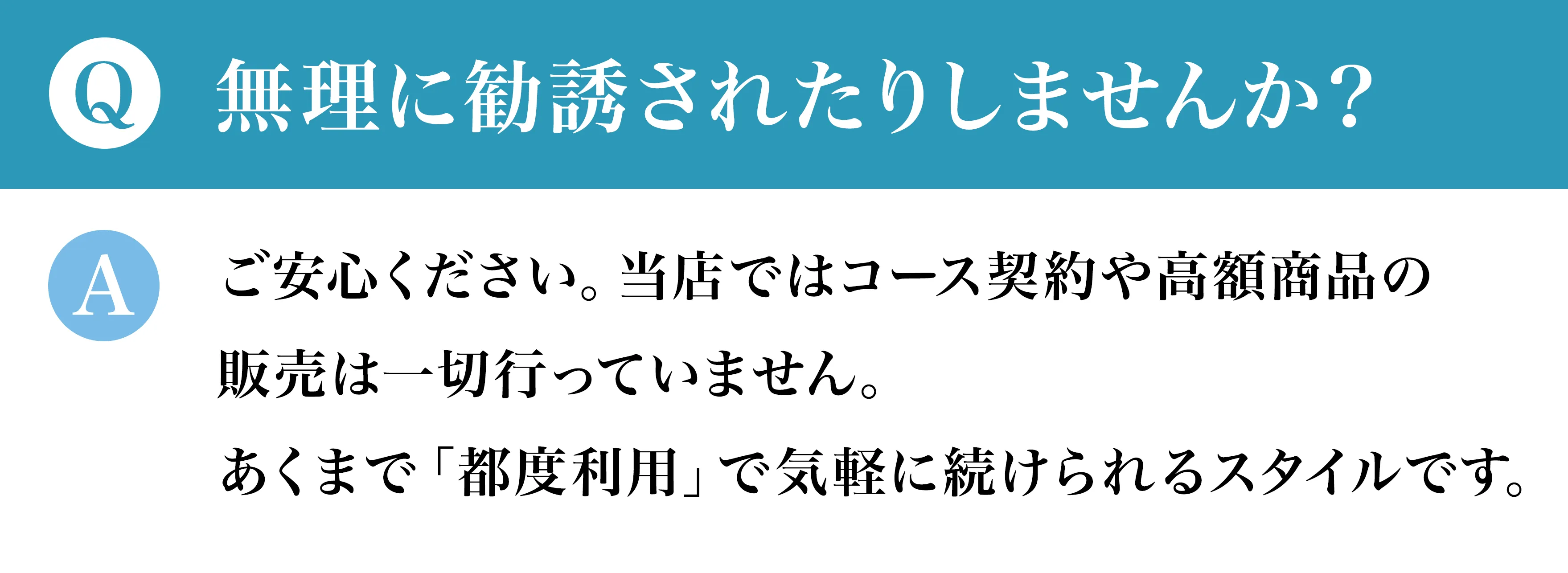 Q無理に勧誘されたりしませんか？ Aご安心ください。当店ではコース契約や高額商品の販売は一切行っていません。あくまで「都度利用」で気軽に続けられるスタイルです。