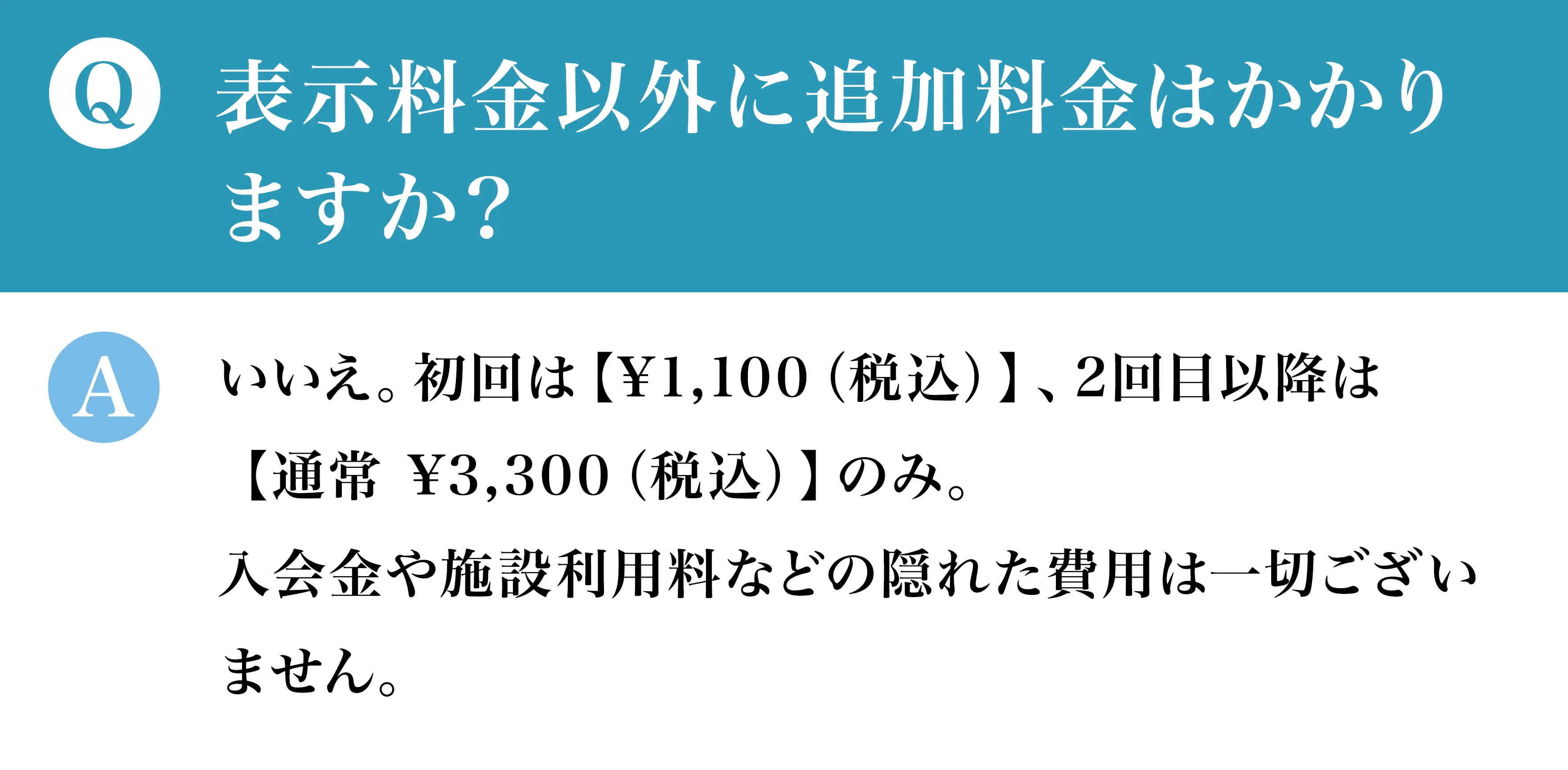 Q表示料金以外に追加料金はかかりますか？Aいいえ。初回は【¥1,100（税込）】、2回目以降は【通常 ¥3,300（税込）】のみ。入会金や施設利用料などの隠れた費用は一切ございません。