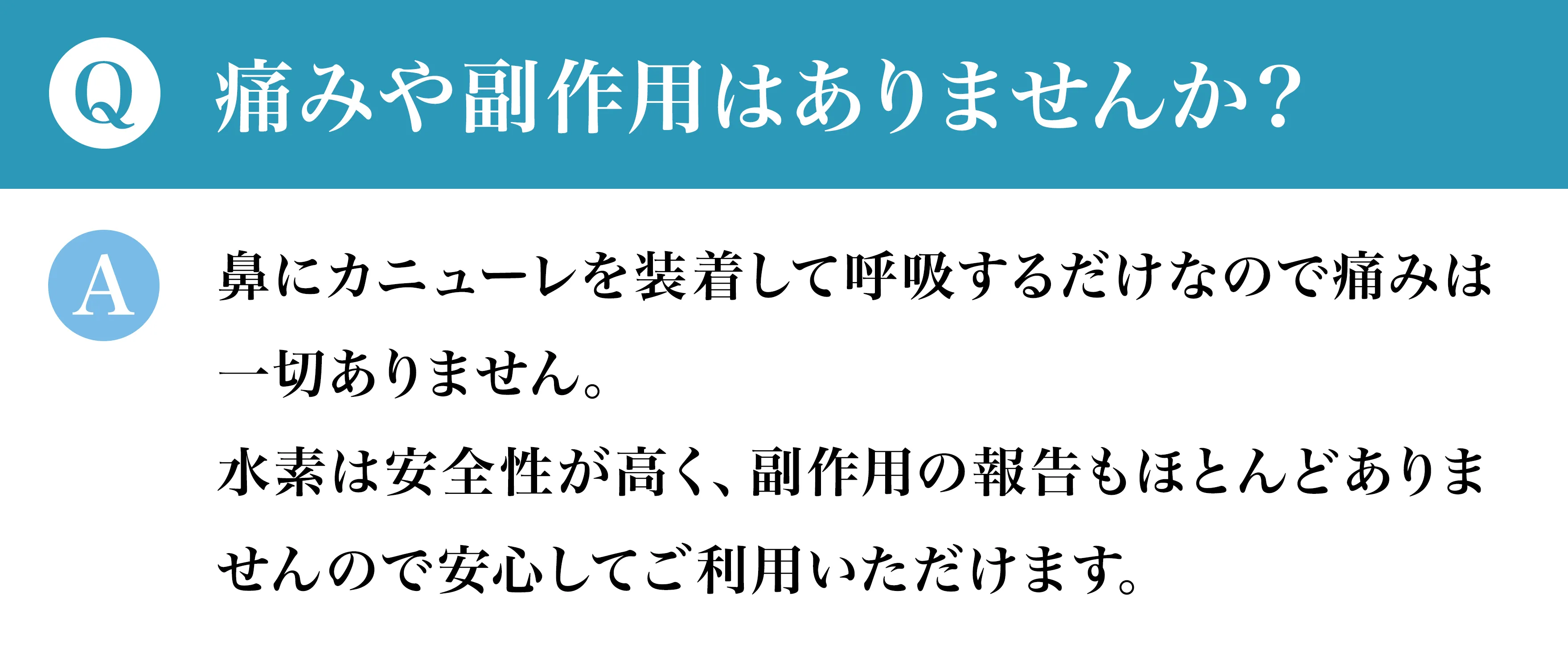 Q痛みや副作用はありませんか？ A鼻にカニューレを装着して呼吸するだけなので痛みは一切ありません。水素は安全性が高く、副作用の報告もほとんどありませんので安心してご利用いただけます。