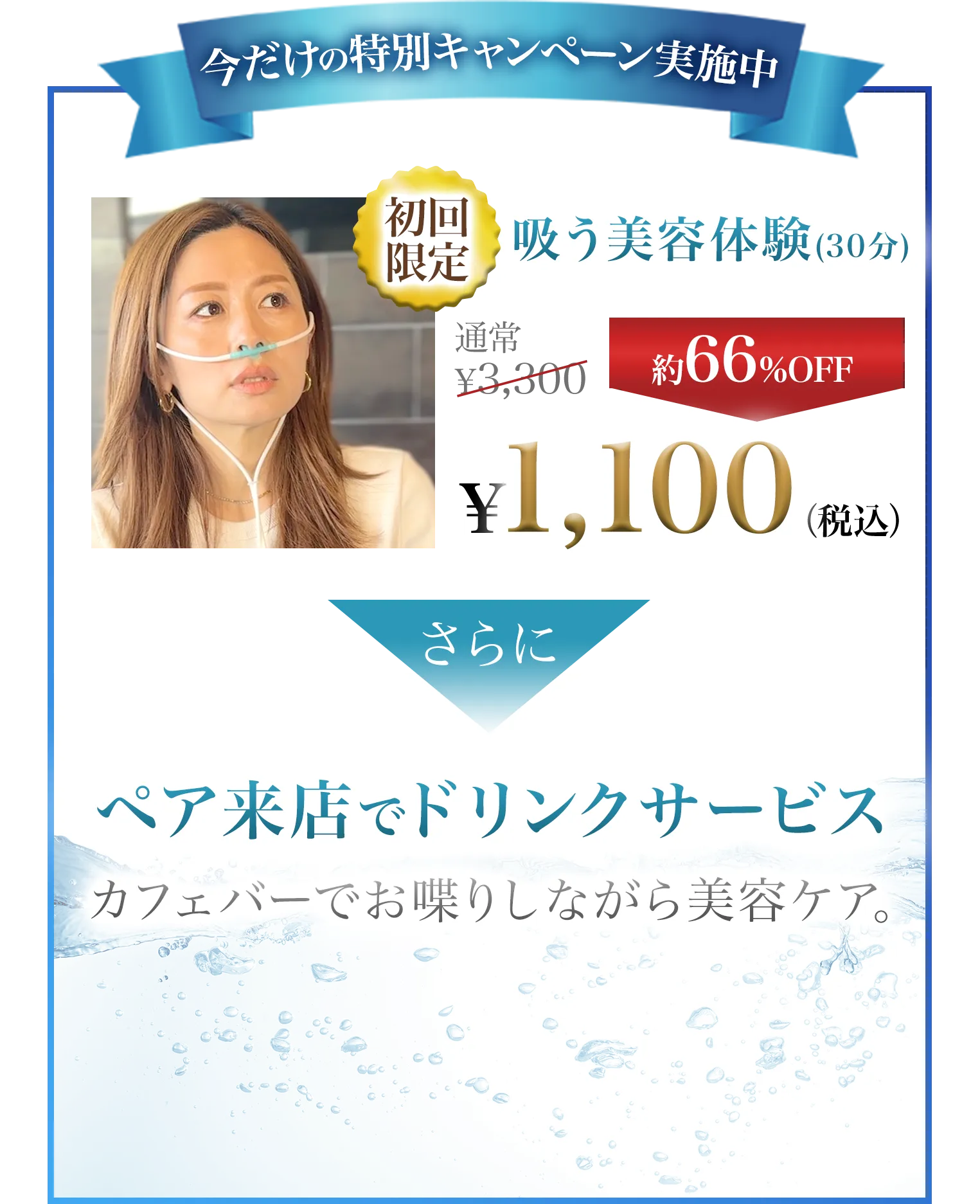 今だけのキャンペーン実施中 初回限定 吸う美容体験(30分) 通常3,300円 約66%OFFの1,100円(税込) さらにペア来店でドリンクサービス カフェバーでお喋りしながら美容ケア