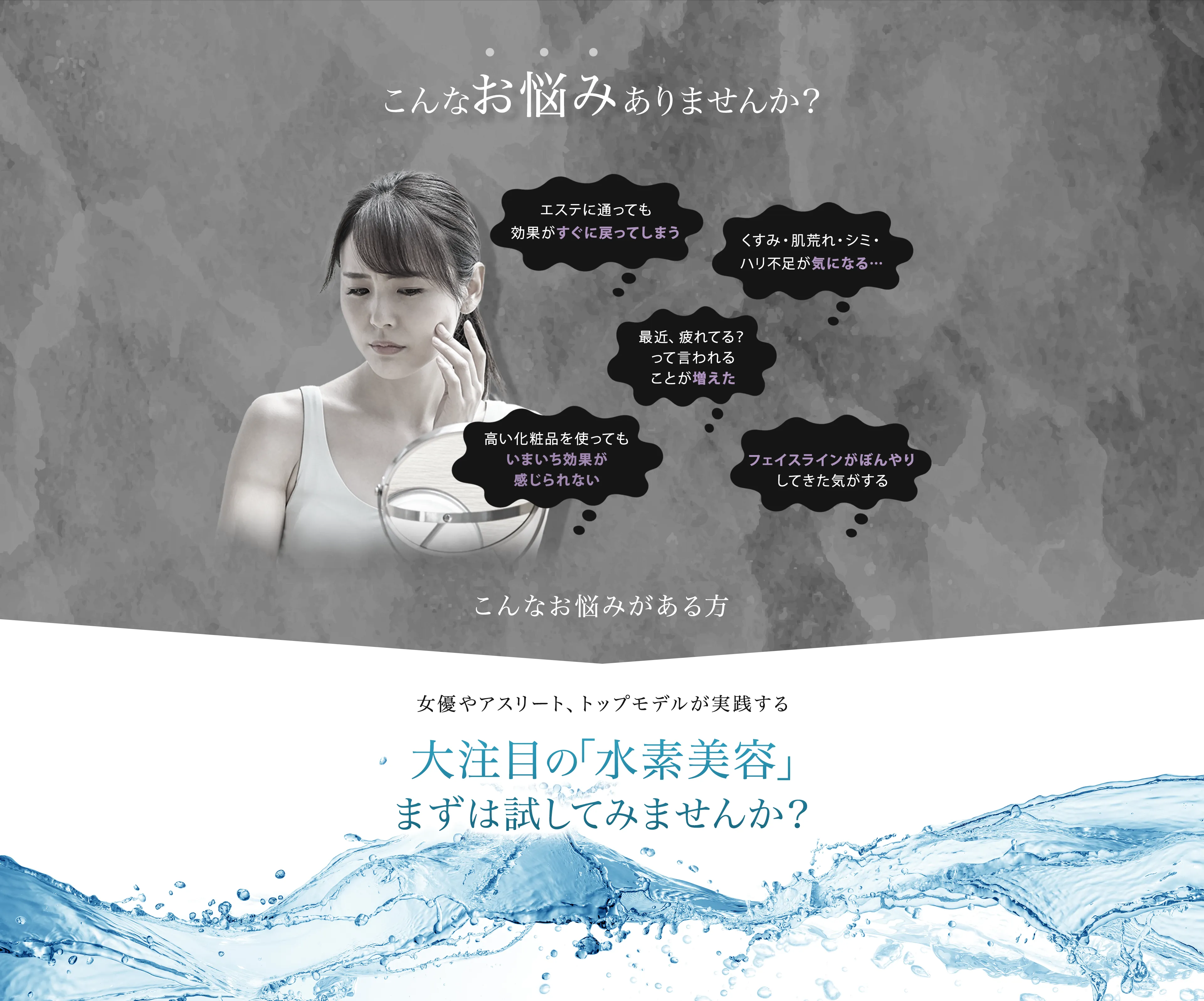 こんなお悩みありませんか？ 『エステに通っても効果がすぐに戻ってしまう』『 くすみ・肌荒れ・シミ・ハリ不足が気になる・・・』『 最近、疲れてる？って言われれることが増えた』 『フェイスラインがぼんやりしてきた気がする』 『高い化粧品を使ってもいまいち効果が感じられない』こんなお悩みがある方 女優やアスリート、トップモデルが実践する 大注目の『水素美容』まずは試してみませんか？